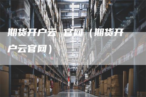 期货开户云 官网（期货开户云官网）