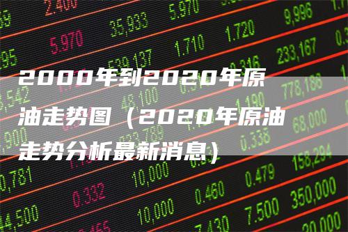 2000年到2020年原油走势图（2020年原油走势分析最新消息）