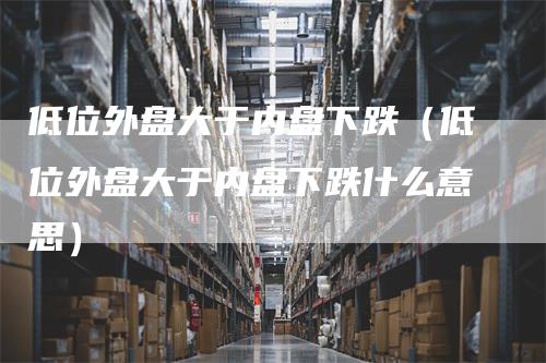 低位外盘大于内盘下跌（低位外盘大于内盘下跌什么意思）