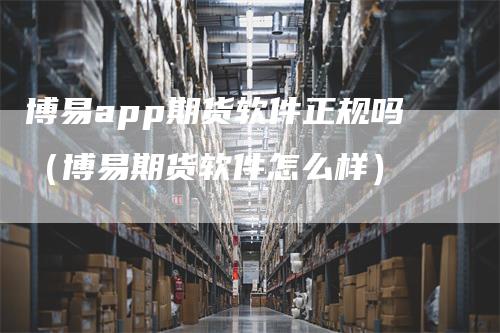 博易app期货软件正规吗（博易期货软件怎么样）