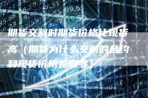 期货交割时期货价格比现货高（期货为什么交割的合约和现货价格差很多）