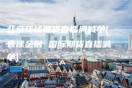北京环球期货直播间喊单(寰球金融 国际期货直播喊单)