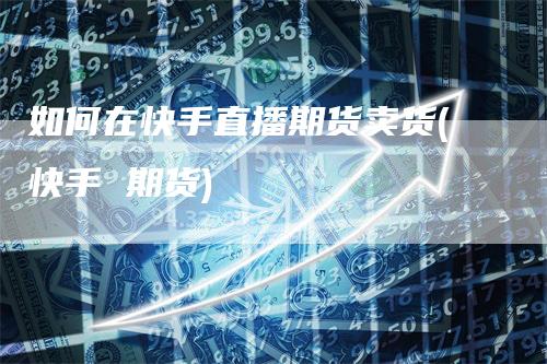 如何在快手直播期货卖货(快手 期货)