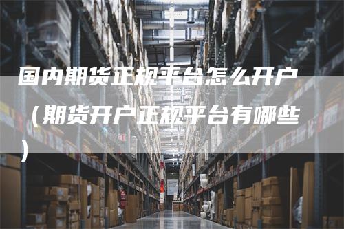 国内期货正规平台怎么开户（期货开户正规平台有哪些）