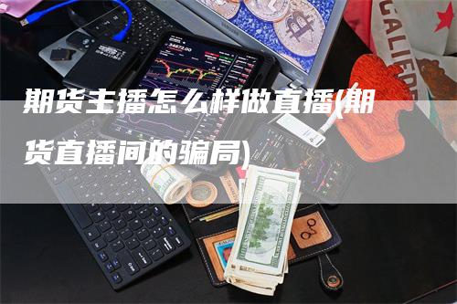 期货主播怎么样做直播(期货直播间的骗局)