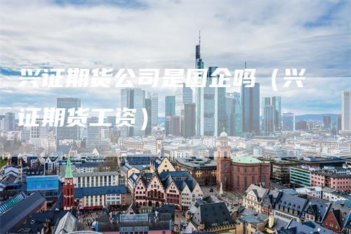 兴证期货公司是国企吗（兴证期货工资）