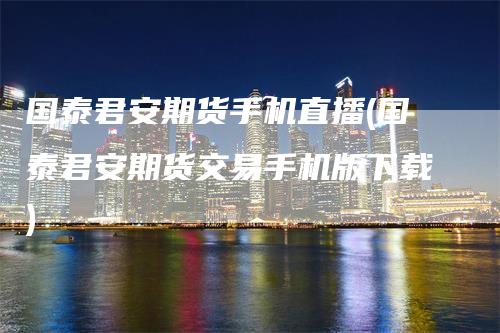 国泰君安期货手机直播(国泰君安期货交易手机版下载)