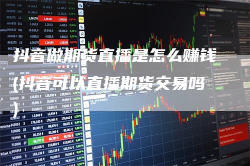 抖音做期货直播是怎么赚钱(抖音可以直播期货交易吗)
