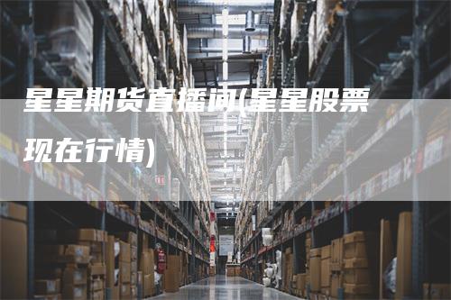 星星期货直播间(星星股票现在行情)