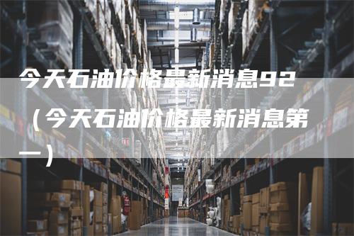 今天石油价格最新消息92（今天石油价格最新消息第一）