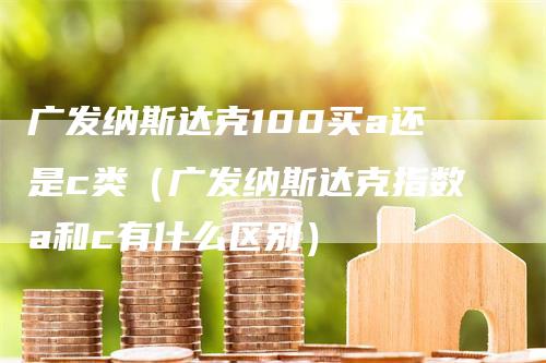 广发纳斯达克100买a还是c类（广发纳斯达克指数a和c有什么区别）