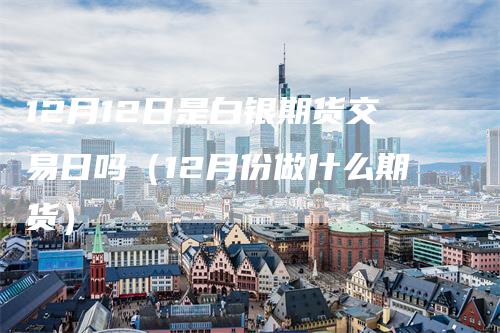 12月12日是白银期货交易日吗（12月份做什么期货）