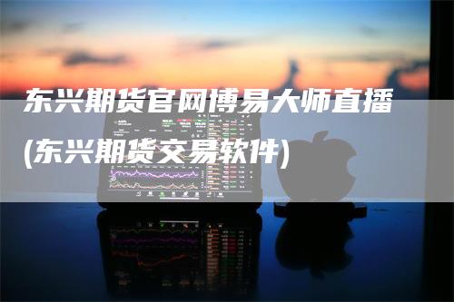 东兴期货官网博易大师直播(东兴期货交易软件)