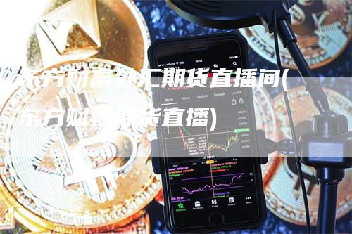 东方财富外汇期货直播间(东方财经期货直播)