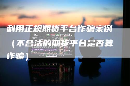 利用正规期货平台诈骗案例（不合法的期货平台是否算诈骗）