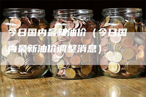 今日国内最新油价（今日国内最新油价调整消息）