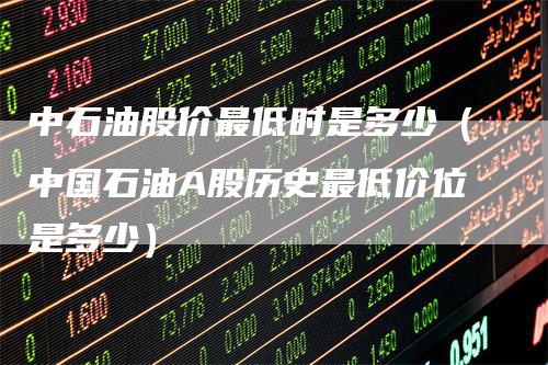 中石油股价最低时是多少（中国石油A股历史最低价位是多少）