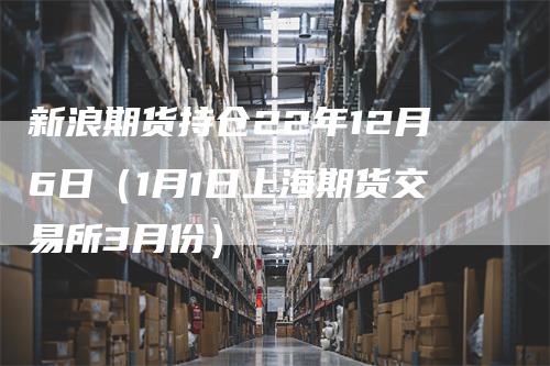 新浪期货持仓22年12月6日（1月1日上海期货交易所3月份）