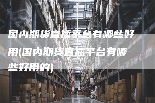 国内期货直播平台有哪些好用(国内期货直播平台有哪些好用的)