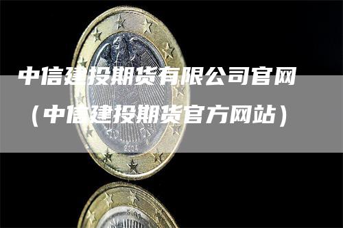 中信建投期货有限公司官网（中信建投期货官方网站）