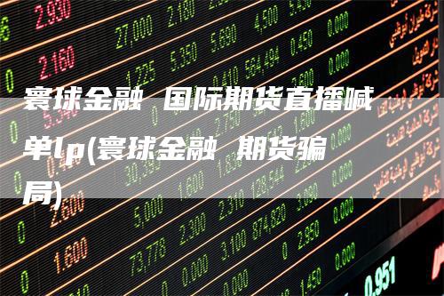 寰球金融 国际期货直播喊单lp(寰球金融 期货骗局)
