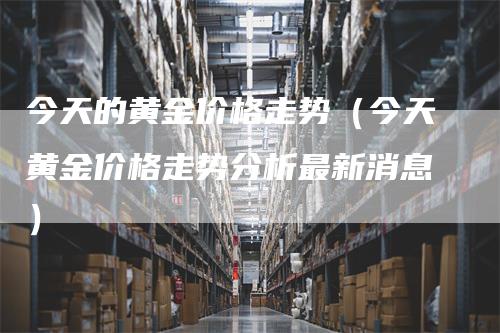 今天的黄金价格走势（今天黄金价格走势分析最新消息）