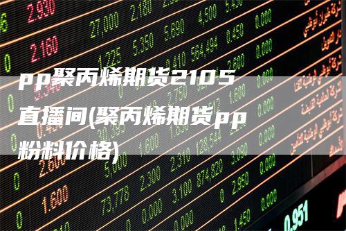 pp聚丙烯期货2105 直播间(聚丙烯期货pp 粉料价格)