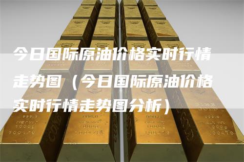 今日国际原油价格实时行情走势图（今日国际原油价格实时行情走势图分析）