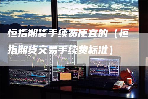 恒指期货手续费便宜的（恒指期货交易手续费标准）