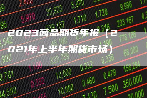 2023商品期货年报（2021年上半年期货市场）