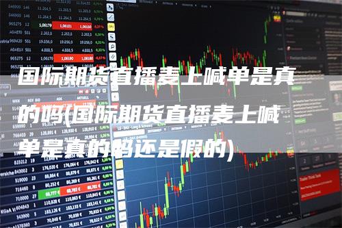 国际期货直播麦上喊单是真的吗(国际期货直播麦上喊单是真的吗还是假的)