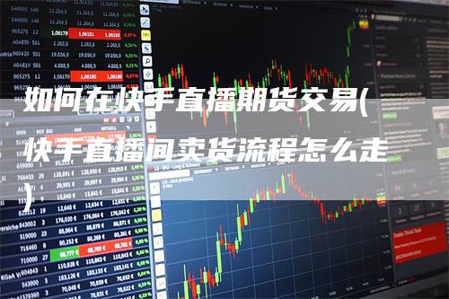 如何在快手直播期货交易(快手直播间卖货流程怎么走)