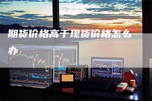 期货价格高于现货价格怎么办