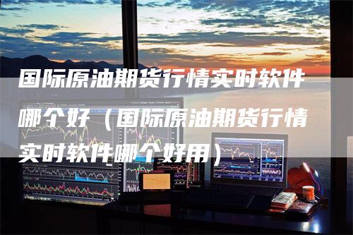 国际原油期货行情实时软件哪个好(国际原油期货行情实时软件哪个好用)