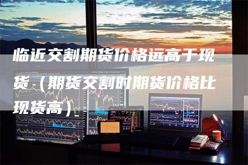 临近交割期货价格远高于现货（期货交割时期货价格比现货高）