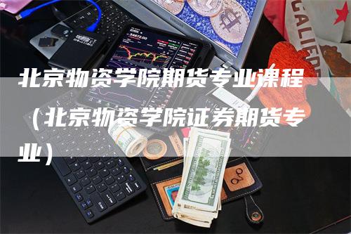 北京物资学院期货专业课程（北京物资学院证券期货专业）