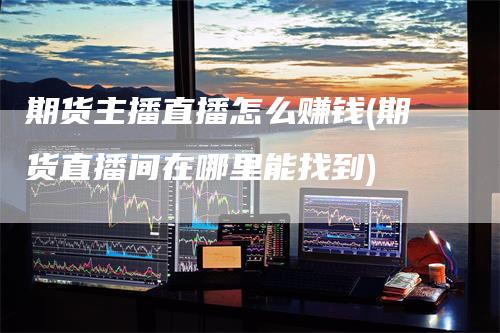 期货主播直播怎么赚钱(期货直播间在哪里能找到)
