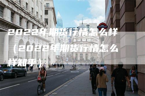 2022年期货行情怎么样（2022年期货行情怎么样知乎）