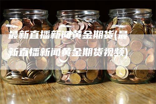 最新直播新闻黄金期货(最新直播新闻黄金期货视频)