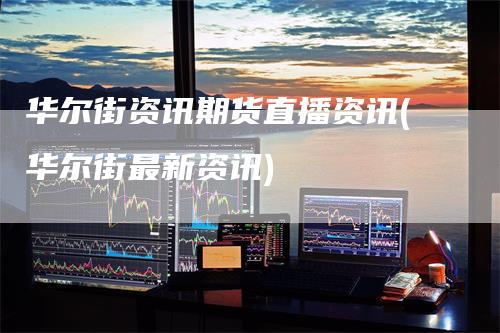 华尔街资讯期货直播资讯(华尔街最新资讯)