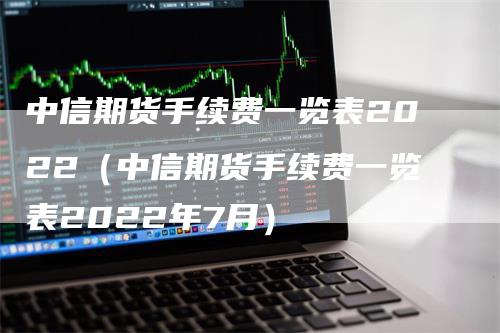 中信期货手续费一览表2022（中信期货手续费一览表2022年7月）
