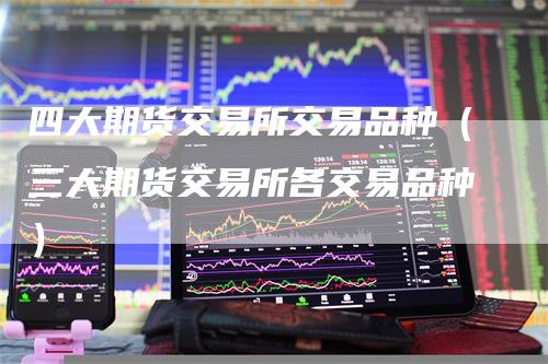 四大期货交易所交易品种（三大期货交易所各交易品种）