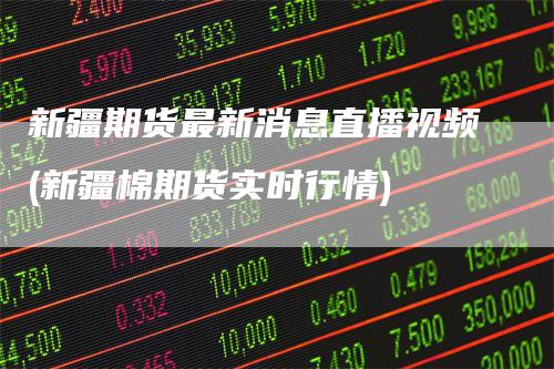 新疆期货最新消息直播视频(新疆棉期货实时行情)