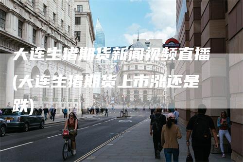 大连生猪期货新闻视频直播(大连生猪期货上市涨还是跌)