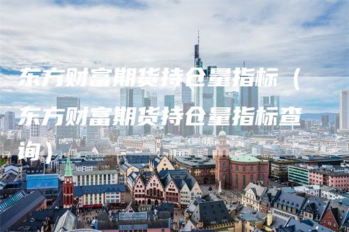东方财富期货持仓量指标（东方财富期货持仓量指标查询）