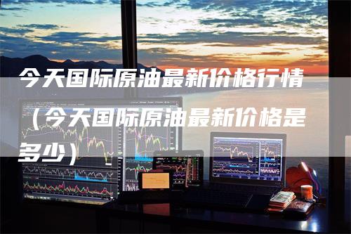 今天国际原油最新价格行情（今天国际原油最新价格是多少）