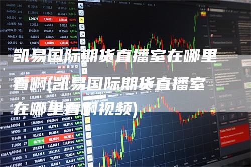 凯易国际期货直播室在哪里看啊(凯易国际期货直播室在哪里看啊视频)