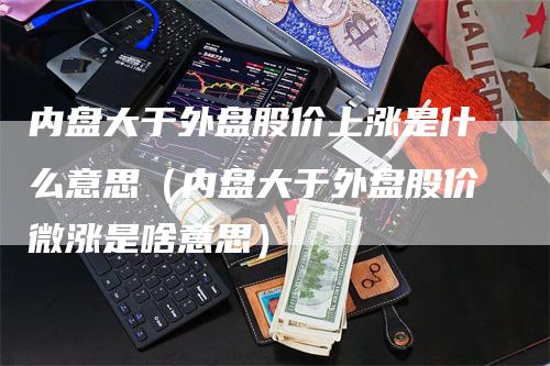 内盘大于外盘股价上涨是什么意思（内盘大于外盘股价微涨是啥意思）