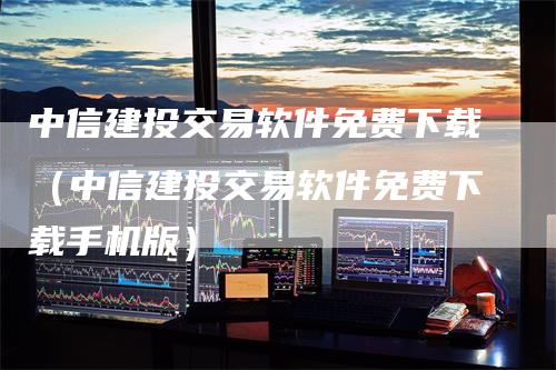 中信建投交易软件免费下载（中信建投交易软件免费下载手机版）