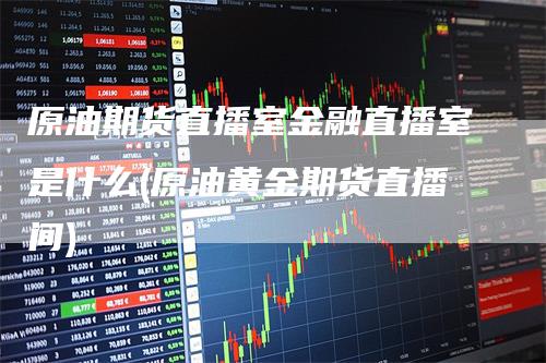 原油期货直播室金融直播室是什么(原油黄金期货直播间)